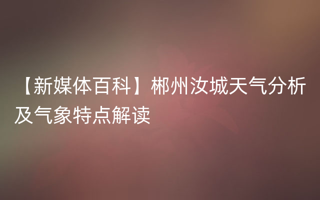 【新媒体百科】郴州汝城天气分析及气象特点解读