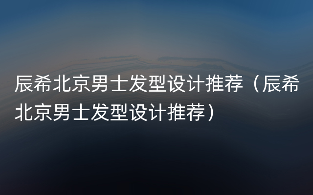 辰希北京男士发型设计推荐（辰希北京男士发型设计推荐）