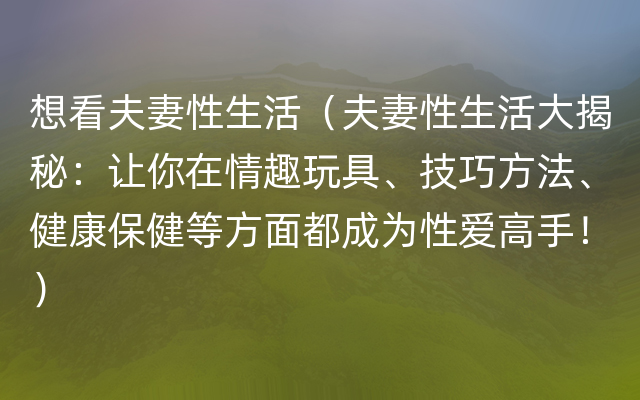 想看夫妻性生活（夫妻性生活大揭秘：让你在情趣玩具、技巧方法、健康保健等方面都成为