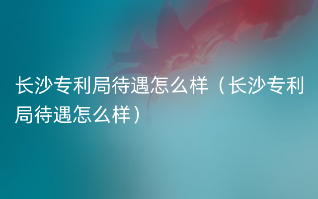 长沙专利局待遇怎么样（长沙专利局待遇怎么样）