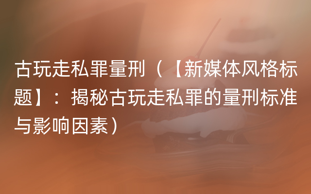 古玩走私罪量刑（【新媒体风格标题】：揭秘古玩走私罪的量刑标准与影响因素）