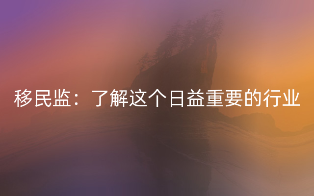 移民监：了解这个日益重要的行业