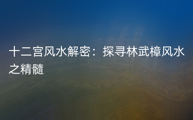 十二宫风水解密：探寻林武樟风水之精髓