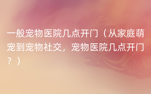 一般宠物医院几点开门（从家庭萌宠到宠物社交，宠物医院几点开门？）