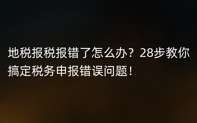 地税报税报错了怎么办？28步教你搞定税务申报错误问题！