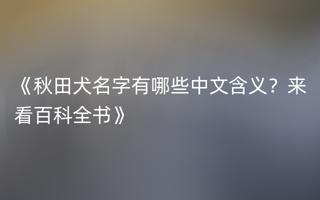 《秋田犬名字有哪些中文含义？来看百科全书》