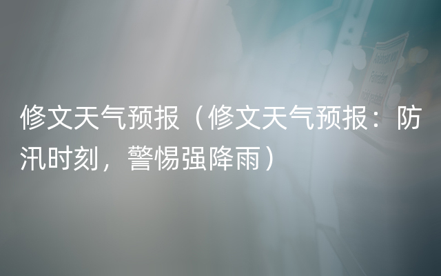 修文天气预报（修文天气预报：防汛时刻，警惕强降