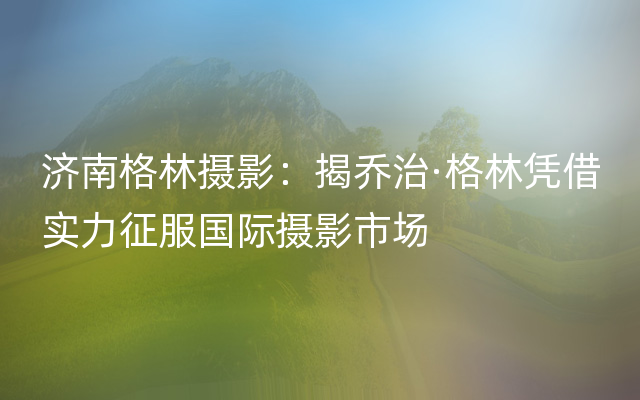 济南格林摄影：揭乔治·格林凭借实力征服国际摄影市场