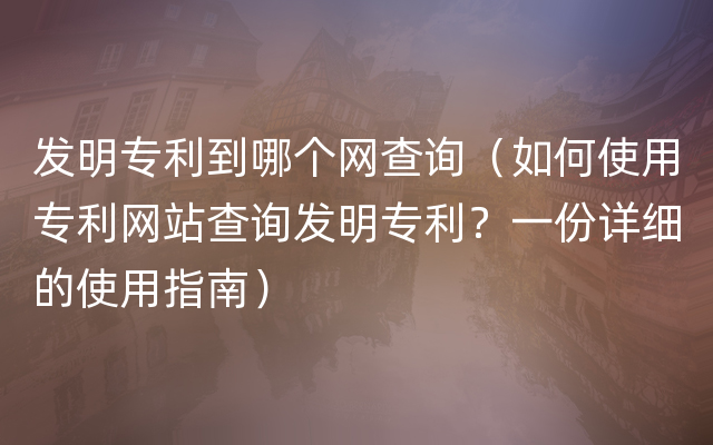 发明专利到哪个网查询（如何使用专利网站查询发明专利？一份详细的使用指南）