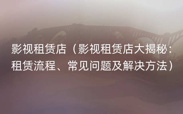 影视租赁店（影视租赁店大揭秘：租赁流程、常见问题及解决方法）