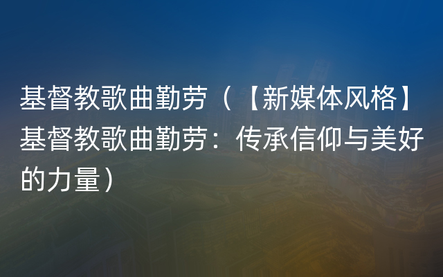 基督教歌曲勤劳（【新媒体风格】基督教歌曲勤劳：传承信仰与美好的力量）