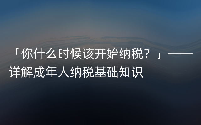 「你什么时候该开始纳税？」——详解成年人纳税基础知识