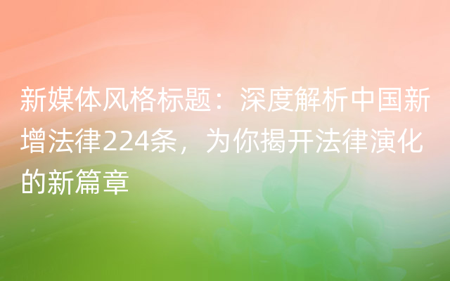 新媒体风格标题：深度解析中国新增法律224条，为你揭开法律演化的新篇章