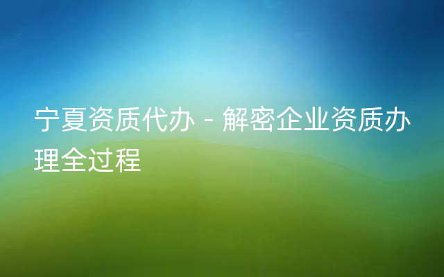 宁夏资质代办 - 解密企业资质办理全过程