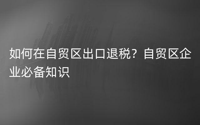 如何在自贸区出口退税？自贸区企业必备知识