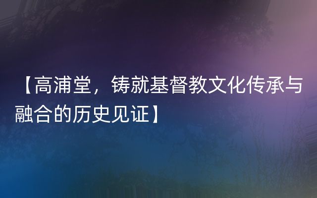 【高浦堂，铸就基督教文化传承与融合的历史见证】