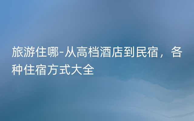 旅游住哪-从高档酒店到民宿，各种住宿方式大全