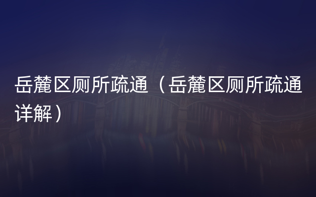 岳麓区厕所疏通（岳麓区厕所疏通详解）