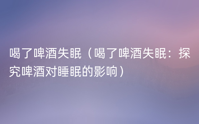 喝了啤酒失眠（喝了啤酒失眠：探究啤酒对睡眠的影