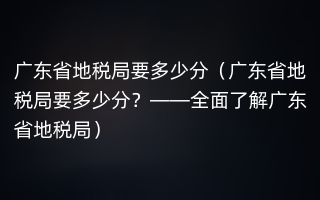 广东省地税局要多少分（广东省地税局要多少分？——全面了解广东省地税局）