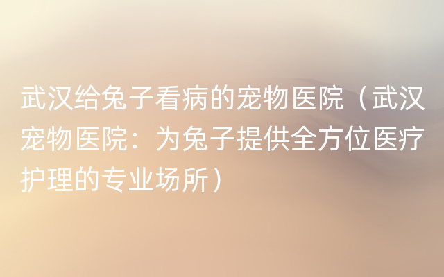 武汉给兔子看病的宠物医院（武汉宠物医院：为兔子提供全方位医疗护理的专业场所）