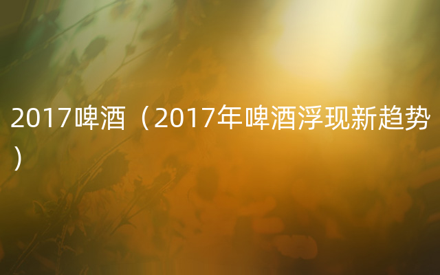 2017啤酒（2017年啤酒浮现新趋势）