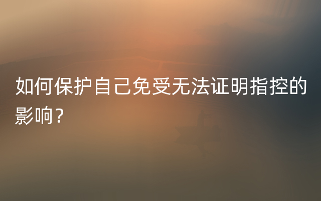 如何保护自己免受无法证明指控的影响？