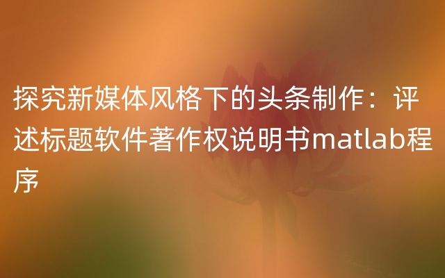 探究新媒体风格下的头条制作：评述标题软件著作权说明书matlab程序