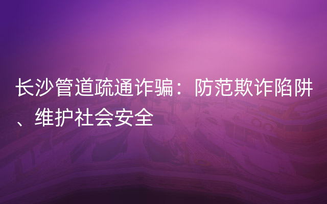 长沙管道疏通诈骗：防范欺诈陷阱、维护社会安全