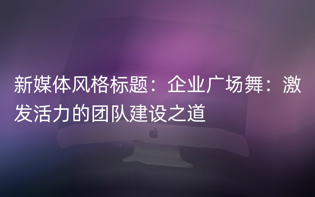 新媒体风格标题：企业广场舞：激发活力的团队建设之道