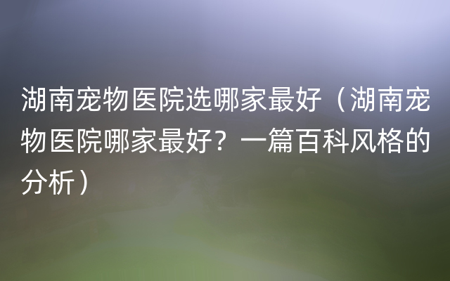 湖南宠物医院选哪家最好（湖南宠物医院哪家最好？一篇百科风格的分析）