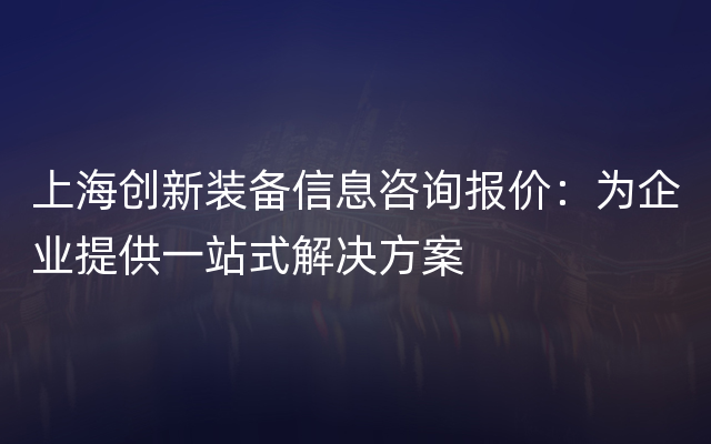 上海创新装备信息咨询报价：为企业提供一站式解决方案