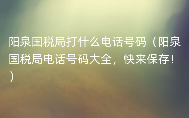 阳泉国税局打什么电话号码（阳泉国税局电话号码大全，快来保存！）