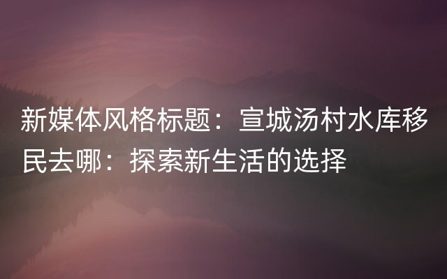 新媒体风格标题：宣城汤村水库移民去哪：探索新生活的选择