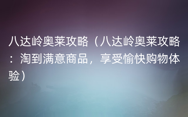 八达岭奥莱攻略（八达岭奥莱攻略：淘到满意商品，享受愉快购物体验）