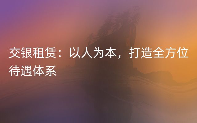 交银租赁：以人为本，打造全方位待遇体系