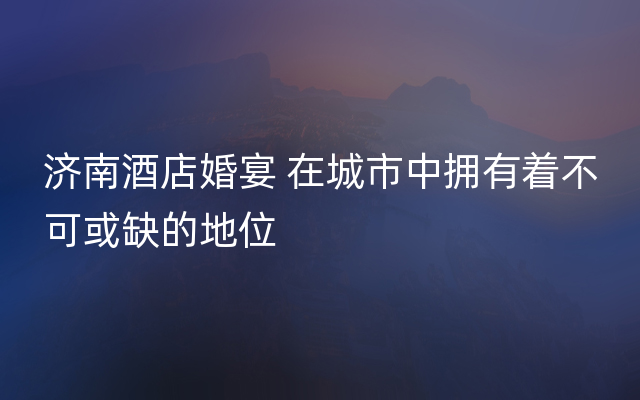 济南酒店婚宴 在城市中拥有着不可或缺的地位