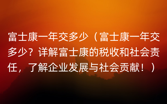 富士康一年交多少（富士康一年交多少？详解富士康的税收和社会责任，了解企业发展与社