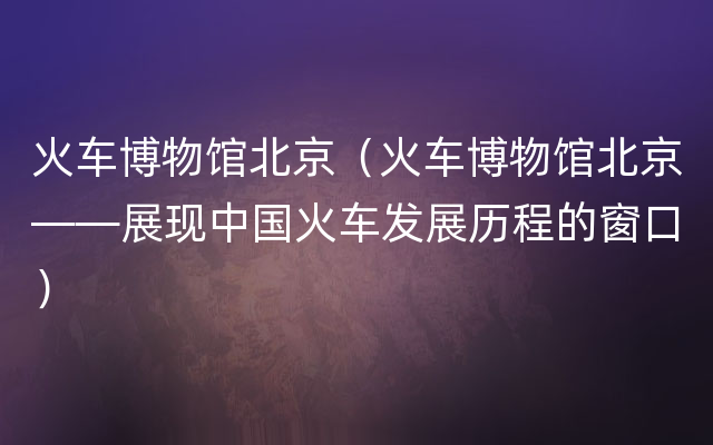 火车博物馆北京（火车博物馆北京——展现中国火车发展历程的窗口）