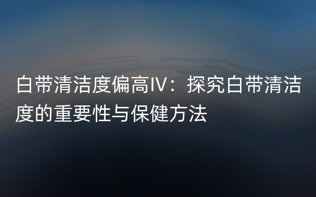 白带清洁度偏高IV：探究白带清洁度的重要性与保健