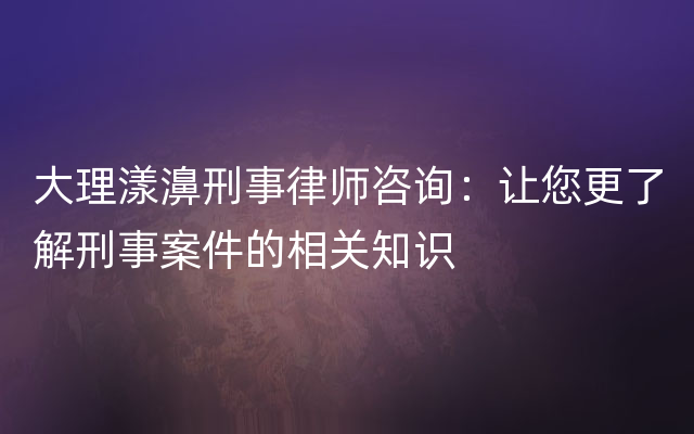 大理漾濞刑事律师咨询：让您更了解刑事案件的相关知识