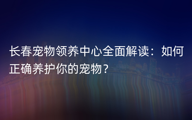 长春宠物领养中心全面解读：如何正确养护你的宠物？