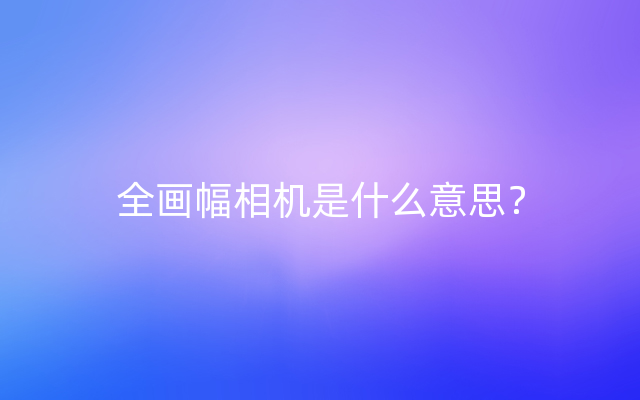 全画幅相机是什么意思？