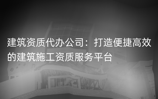 建筑资质代办公司：打造便捷高效的建筑施工资质服务平台