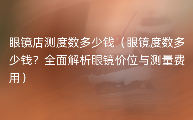 眼镜店测度数多少钱（眼镜度数多少钱？全面解析眼镜价位与测量费用）