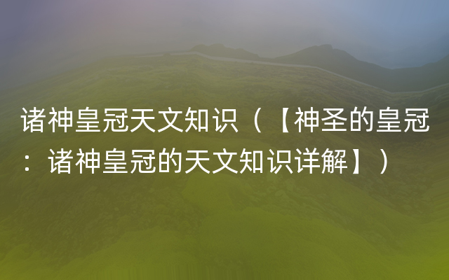 诸神皇冠天文知识（【神圣的皇冠：诸神皇冠的天文知识详解】）