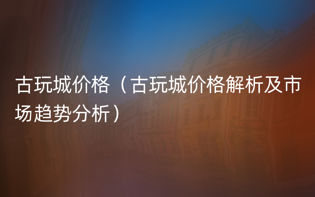 古玩城价格（古玩城价格解析及市场趋势分析）