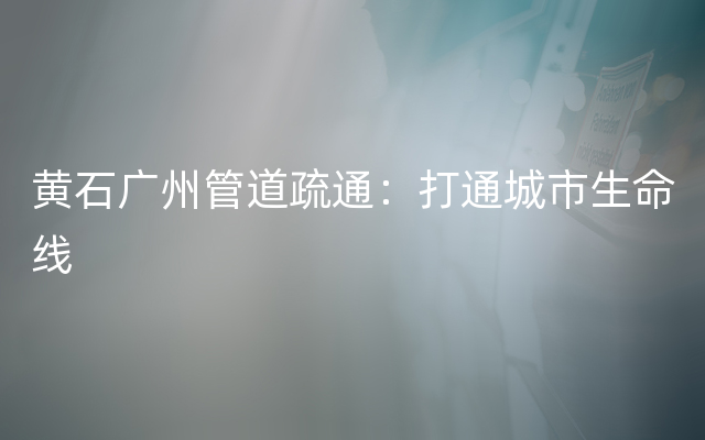 黄石广州管道疏通：打通城市生命线