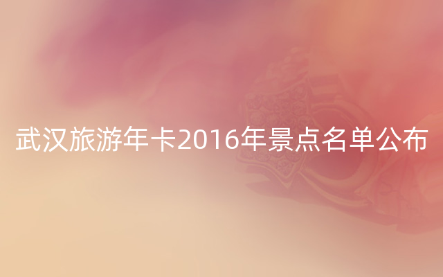 武汉旅游年卡2016年景点名单公布