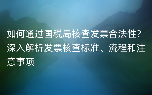 如何通过国税局核查发票合法性？深入解析发票核查标准、流程和注意事项